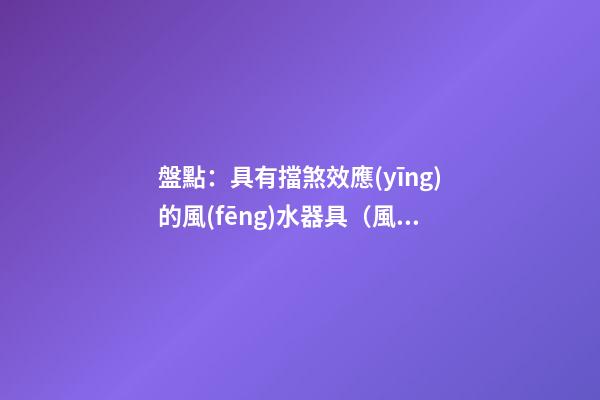 盤點：具有擋煞效應(yīng)的風(fēng)水器具（風(fēng)水 擋煞）